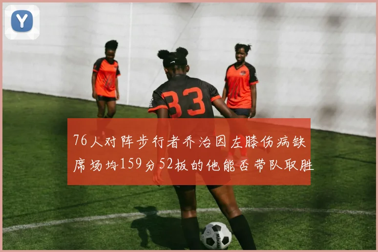 76人对阵步行者乔治因左膝伤病缺席场均159分52板的他能否带队取胜