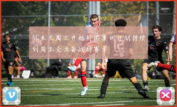 AC米兰周三开始封闭集训计划持续到周末全力备战新赛季