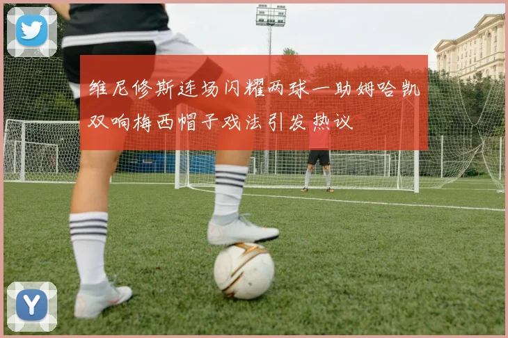 维尼修斯连场闪耀两球一助姆哈凯双响梅西帽子戏法引发热议