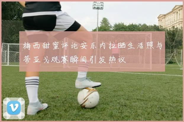 梅西甜蜜评论安东内拉晒生活照与蒂亚戈观赛瞬间引发热议