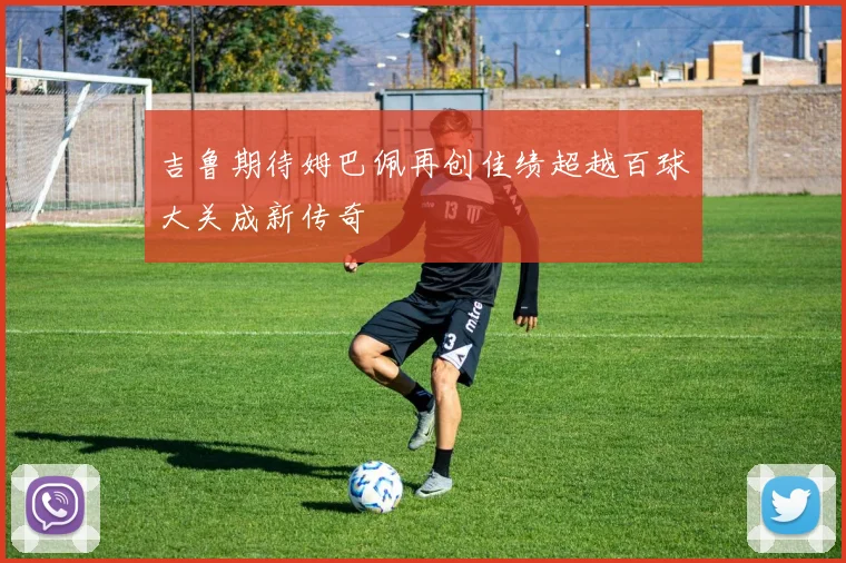 吉鲁期待姆巴佩再创佳绩超越百球大关成新传奇