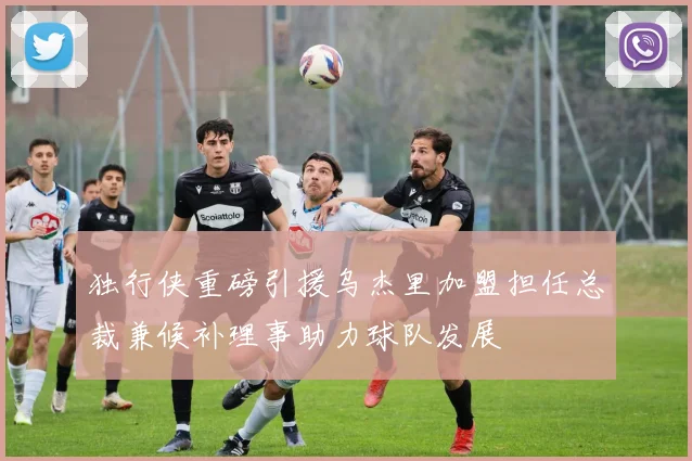 独行侠重磅引援乌杰里加盟担任总裁兼候补理事助力球队发展