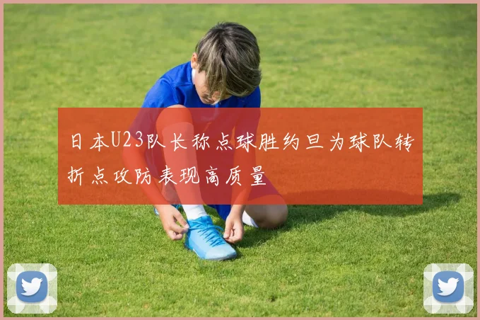 日本U23队长称点球胜约旦为球队转折点攻防表现高质量