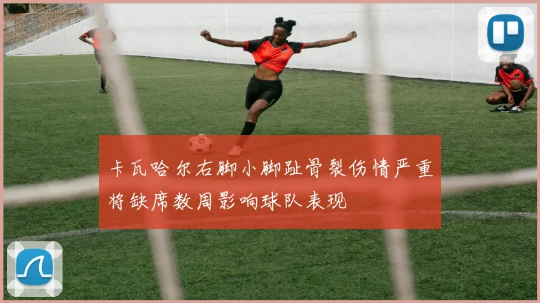 卡瓦哈尔右脚小脚趾骨裂伤情严重将缺席数周影响球队表现