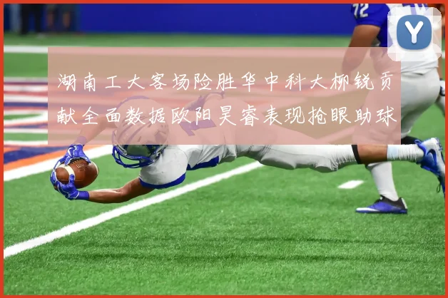 湖南工大客场险胜华中科大柳锐贡献全面数据欧阳昊睿表现抢眼助球队取胜