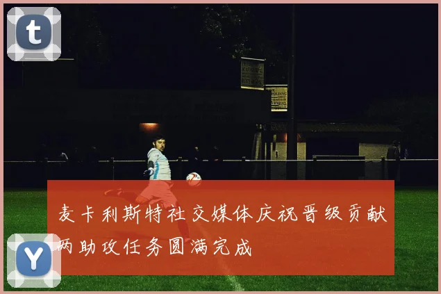 麦卡利斯特社交媒体庆祝晋级贡献两助攻任务圆满完成