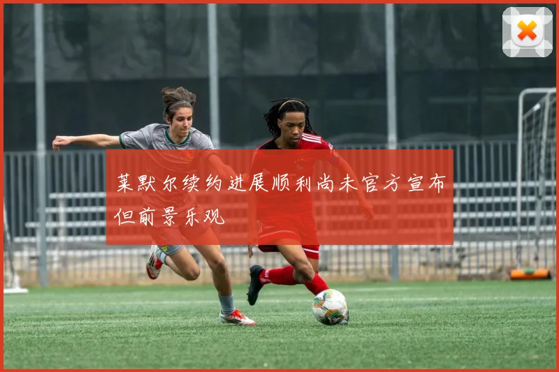 莱默尔续约进展顺利尚未官方宣布但前景乐观