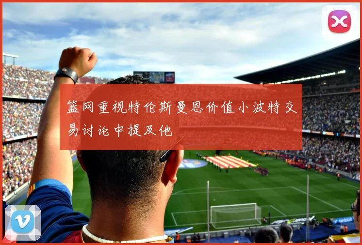 篮网重视特伦斯曼恩价值小波特交易讨论中提及他