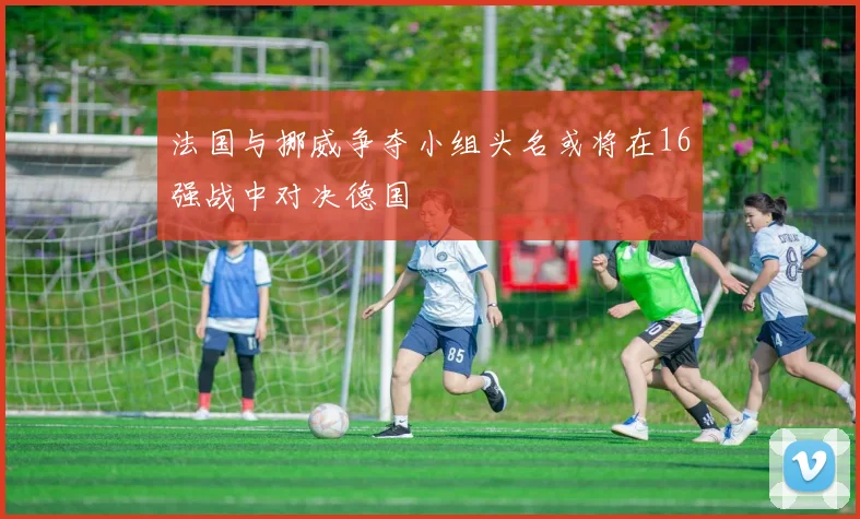 法国与挪威争夺小组头名或将在16强战中对决德国