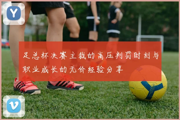 足总杯决赛主裁的高压判罚时刻与职业成长的无价经验分享
