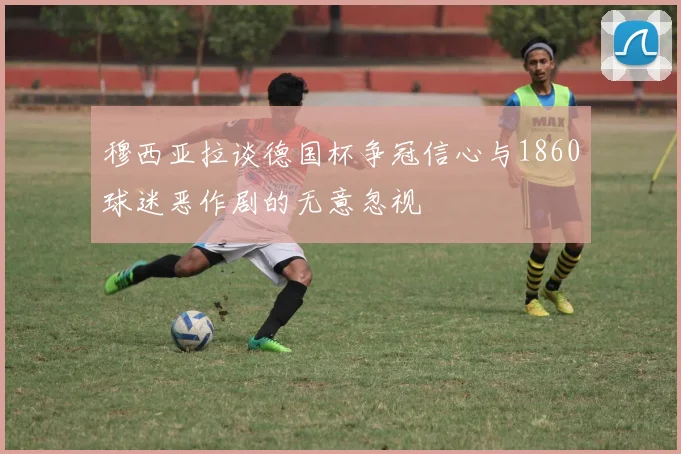 穆西亚拉谈德国杯争冠信心与1860球迷恶作剧的无意忽视
