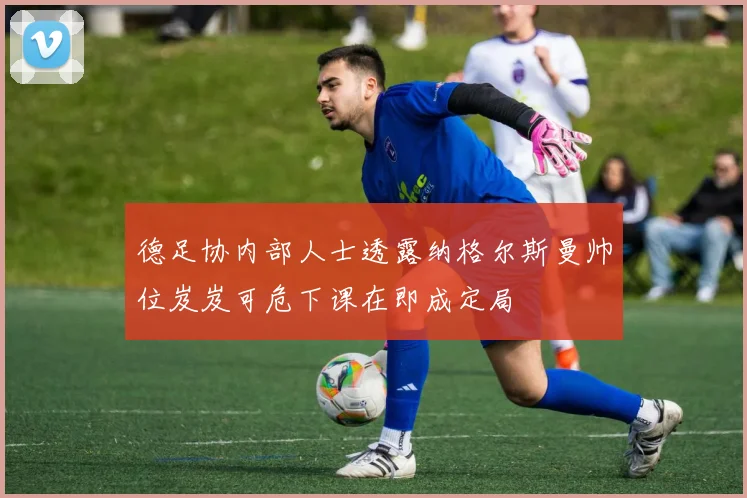 德足协内部人士透露纳格尔斯曼帅位岌岌可危下课在即成定局