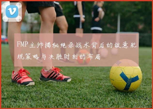 FMP主帅揭秘绝杀战术背后的故意犯规策略与决胜时刻的布局