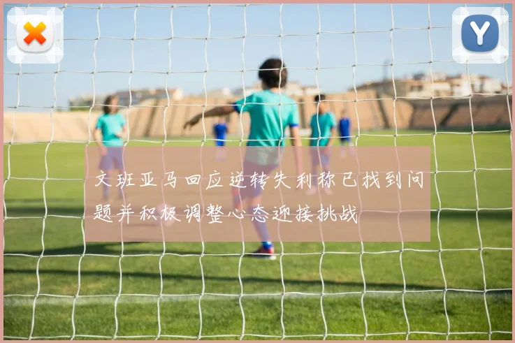 文班亚马回应逆转失利称已找到问题并积极调整心态迎接挑战