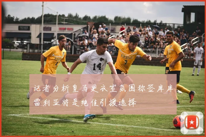 记者分析皇马更衣室氛围称签库库雷利亚将是绝佳引援选择