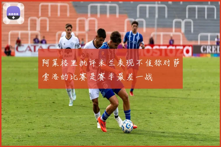 阿莱格里批评米兰表现不佳称对萨索洛的比赛是赛季最差一战