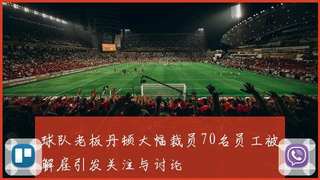 球队老板丹顿大幅裁员70名员工被解雇引发关注与讨论