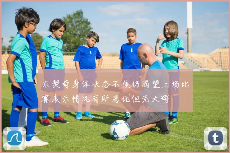 东契奇身体状态不佳仍渴望上场比赛表示情况有所恶化但无大碍