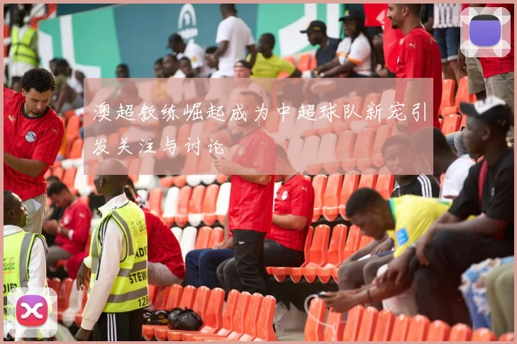 澳超教练崛起成为中超球队新宠引发关注与讨论