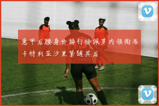 意甲后腰身价排行榜佩罗内领衔洛卡特利亚沙里紧随其后