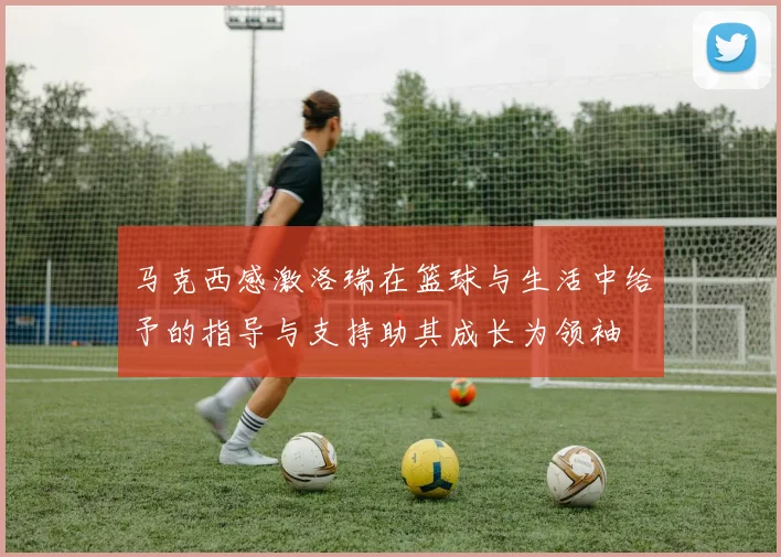 马克西感激洛瑞在篮球与生活中给予的指导与支持助其成长为领袖