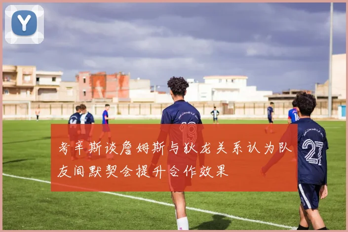 考辛斯谈詹姆斯与狄龙关系认为队友间默契会提升合作效果