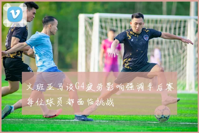 文班亚马谈G4疲劳影响强调季后赛每位球员都面临挑战