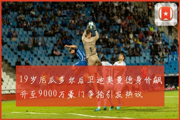 19岁厄瓜多尔后卫迪奥曼德身价飙升至9000万豪门争抢引发热议